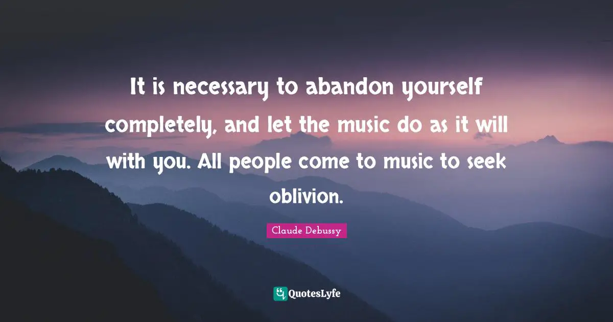 It is necessary to abandon yourself completely, and let the music do as it will with you. All people come to music to seek oblivion.