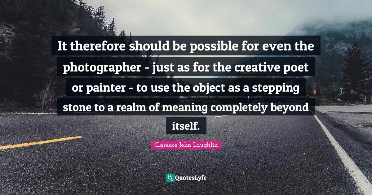 It therefore should be possible for even the photographer - just as for the creative poet or painter - to use the object as a stepping stone to a realm of meaning completely beyond itself.