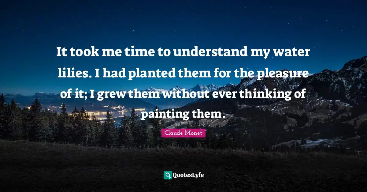 Painting Quotes: "It took me time to understand my water lilies. I had planted them for the pleasure of it; I grew them without ever thinking of painting them."