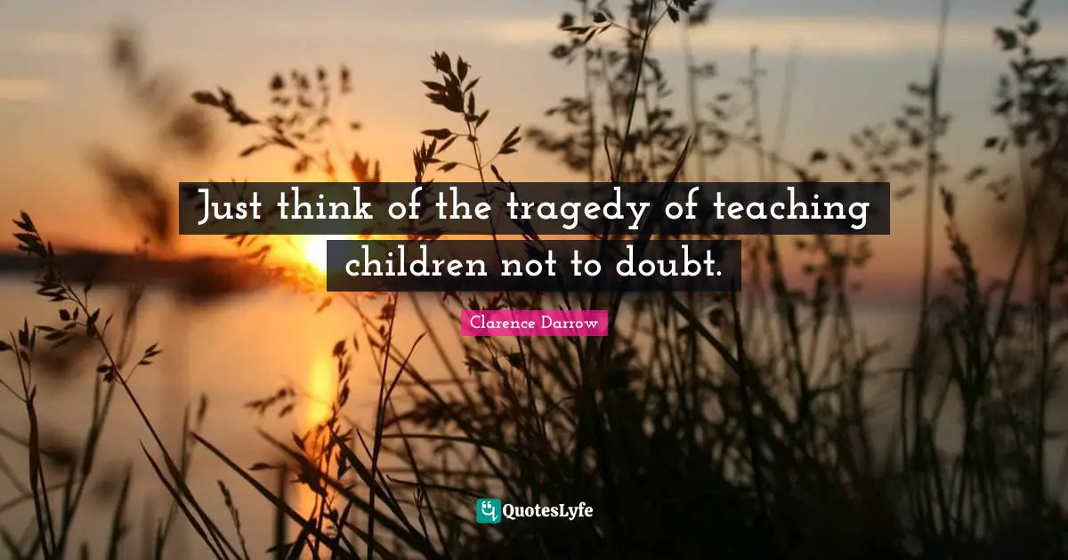 Just think of the tragedy of teaching children not to doubt.