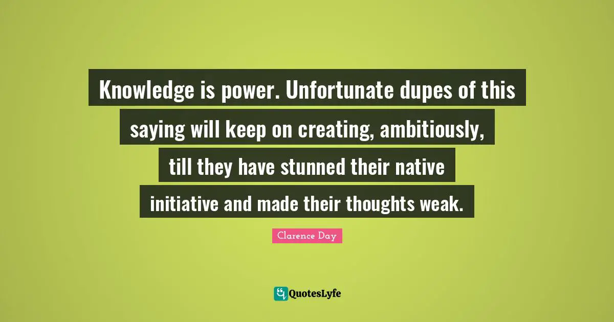 Knowledge is power. Unfortunate dupes of this saying will keep on creating, ambitiously, till they have stunned their native initiative and made their thoughts weak.