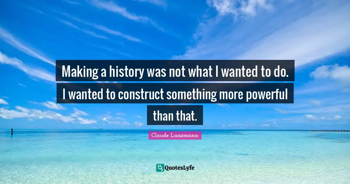Making a history was not what I wanted to do. I wanted to construct something more powerful than that.