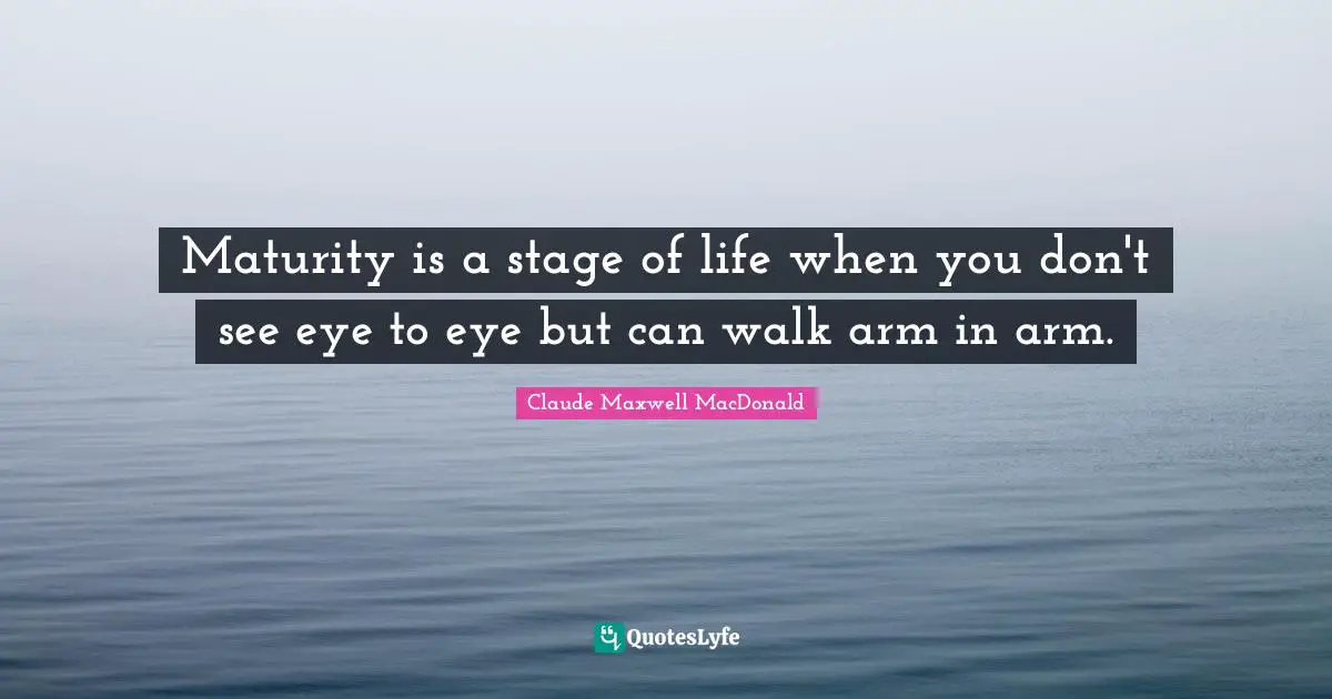 Maturity is a stage of life when you don't see eye to eye but can walk arm in arm.