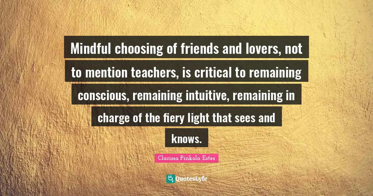 Clarissa Pinkola Estes Quotes: "Mindful choosing of friends and lovers, not to mention teachers, is critical to remaining conscious, remaining intuitive, remaining in charge of the fiery light that sees and knows."