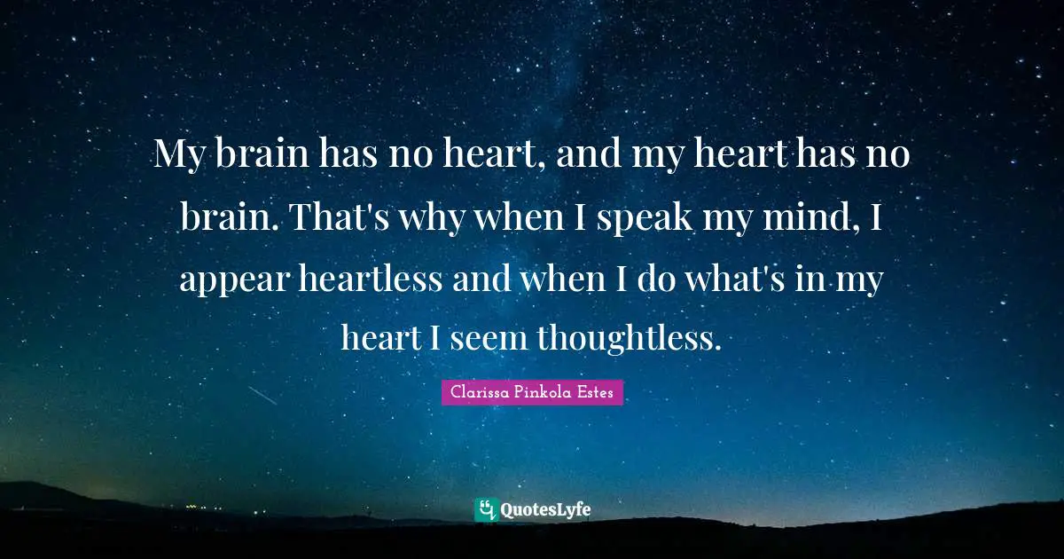 Clarissa Pinkola Estes Quotes: "My brain has no heart, and my heart has no brain. That's why when I speak my mind, I appear heartless and when I do what's in my heart I seem thoughtless."