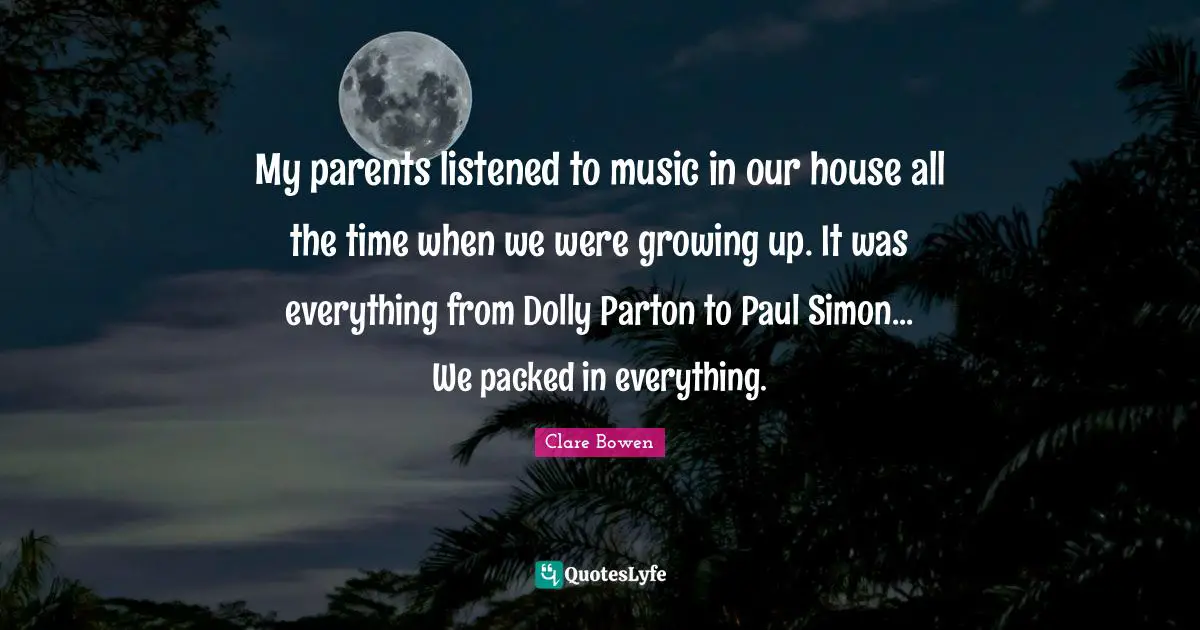 My parents listened to music in our house all the time when we were growing up. It was everything from Dolly Parton to Paul Simon... We packed in everything.