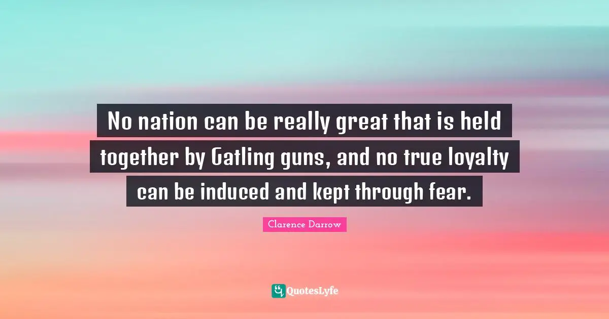 No nation can be really great that is held together by Gatling guns, and no true loyalty can be induced and kept through fear.