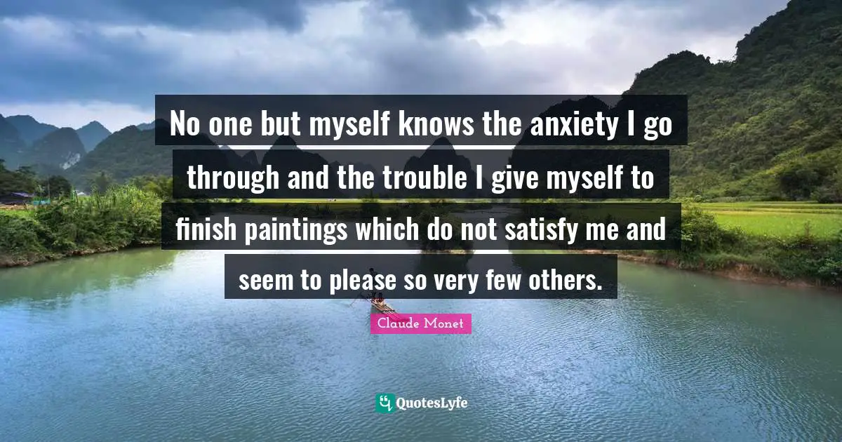 No one but myself knows the anxiety I go through and the trouble I give myself to finish paintings which do not satisfy me and seem to please so very few others.