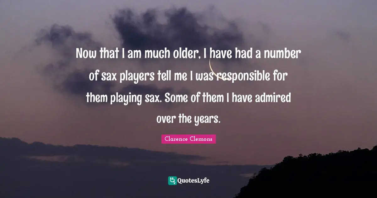 Now that I am much older, I have had a number of sax players tell me I was responsible for them playing sax. Some of them I have admired over the years.