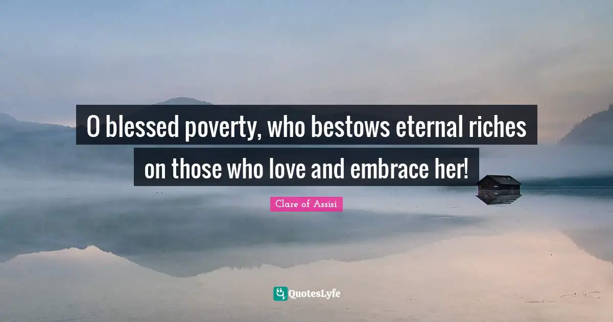 O blessed poverty, who bestows eternal riches on those who love and embrace her!