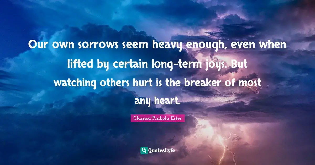 Clarissa Pinkola Estes Quotes: "Our own sorrows seem heavy enough, even when lifted by certain long-term joys. But watching others hurt is the breaker of most any heart."