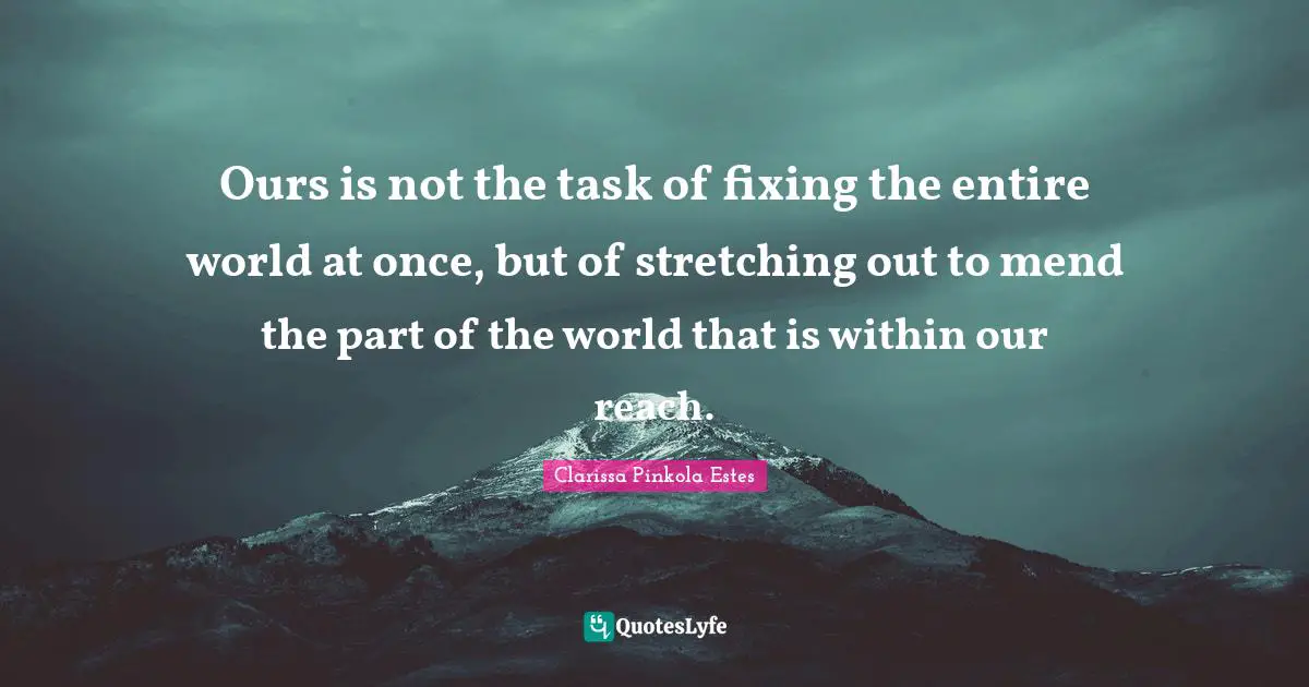 Clarissa Pinkola Estes Quotes: "Ours is not the task of fixing the entire world at once, but of stretching out to mend the part of the world that is within our reach."