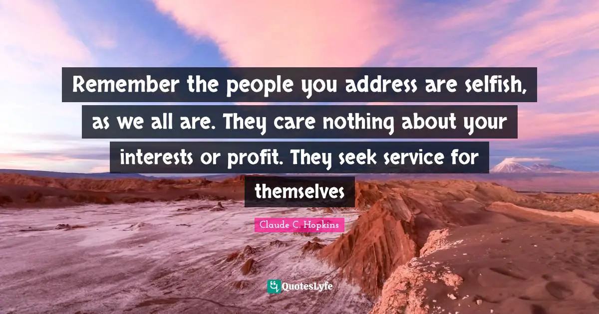 Remember the people you address are selfish, as we all are. They care nothing about your interests or profit. They seek service for themselves