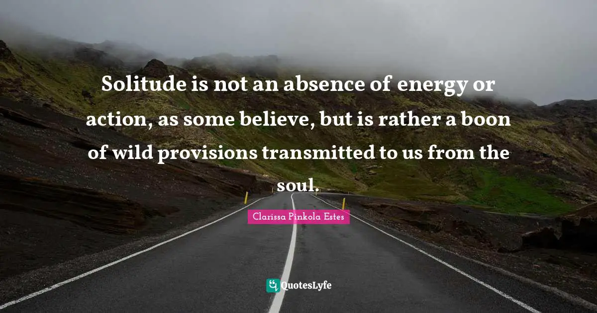 Clarissa Pinkola Estes Quotes: "Solitude is not an absence of energy or action, as some believe, but is rather a boon of wild provisions transmitted to us from the soul."