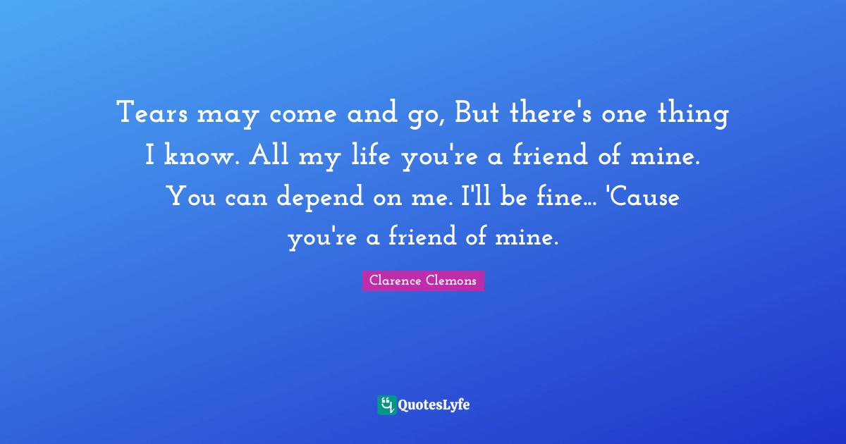 Clarence Clemons Quotes: "Tears may come and go, But there's one thing I know. All my life you're a friend of mine. You can depend on me. I'll be fine... 'Cause you're a friend of mine."