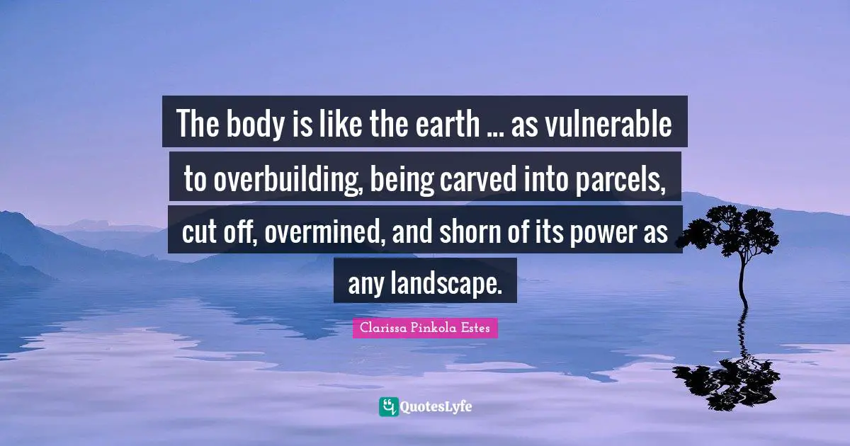 Clarissa Pinkola Estes Quotes: "The body is like the earth ... as vulnerable to overbuilding, being carved into parcels, cut off, overmined, and shorn of its power as any landscape."
