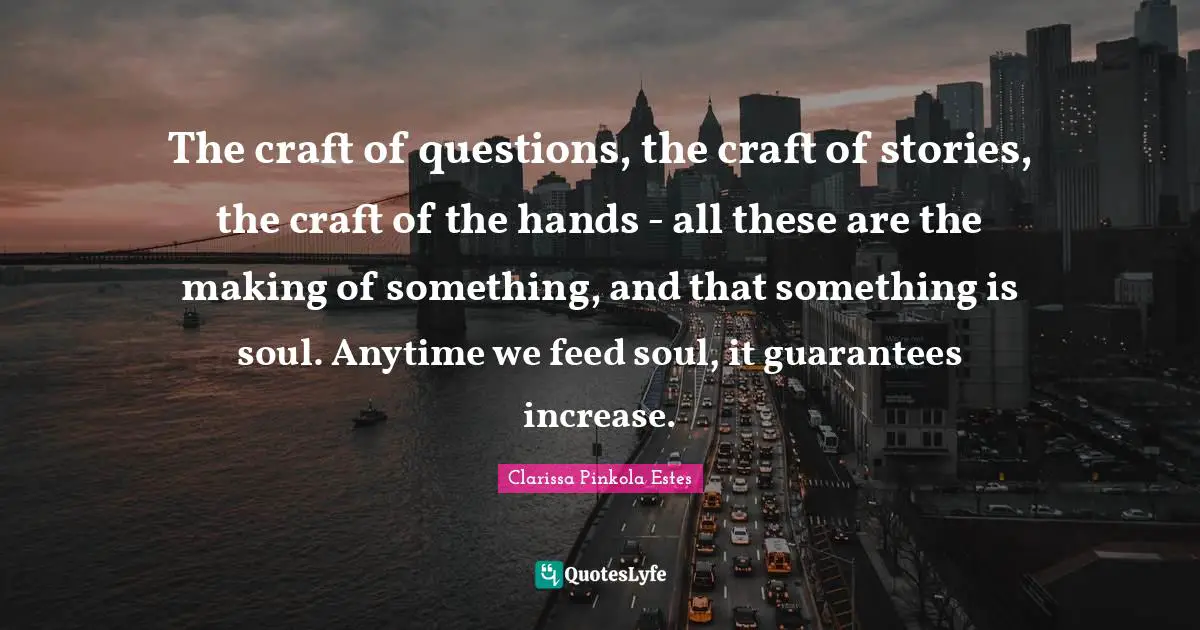 Clarissa Pinkola Estes Quotes: "The craft of questions, the craft of stories, the craft of the hands - all these are the making of something, and that something is soul. Anytime we feed soul, it guarantees increase."