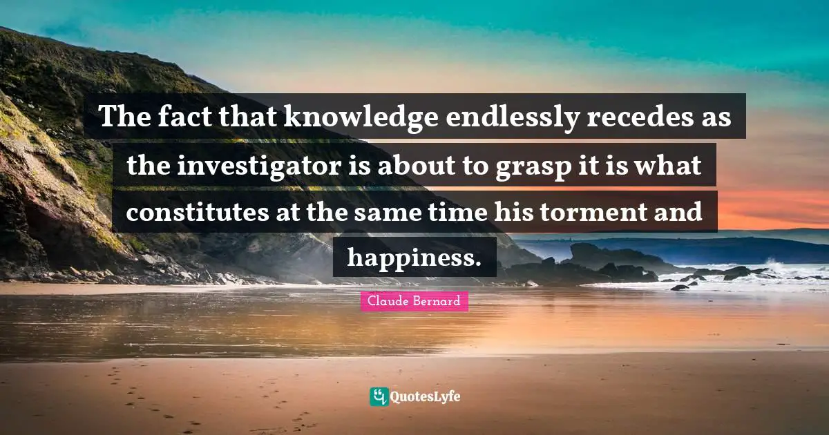 The fact that knowledge endlessly recedes as the investigator is about to grasp it is what constitutes at the same time his torment and happiness.