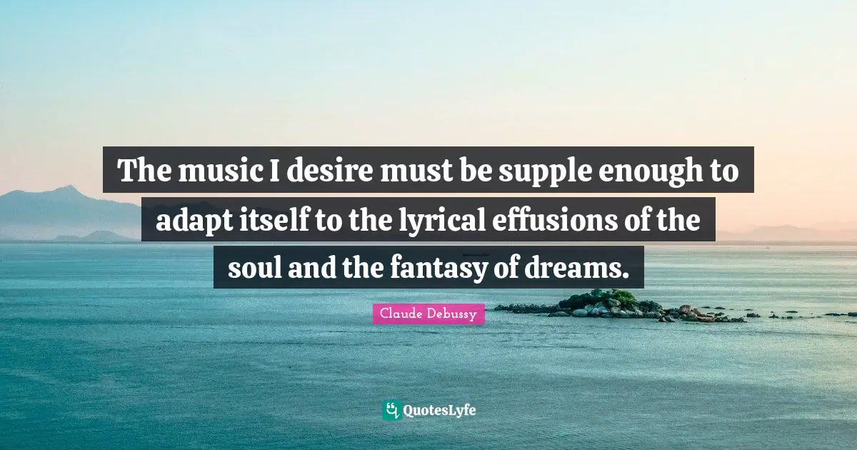 The music I desire must be supple enough to adapt itself to the lyrical effusions of the soul and the fantasy of dreams.
