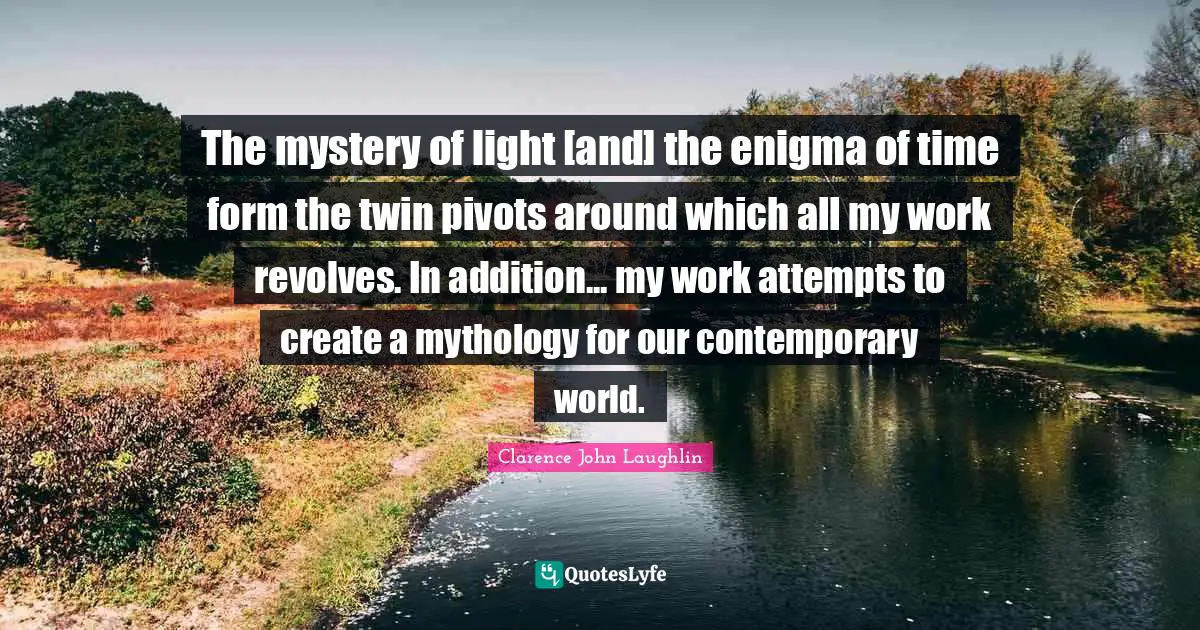 The mystery of light [and] the enigma of time form the twin pivots around which all my work revolves. In addition... my work attempts to create a mythology for our contemporary world.