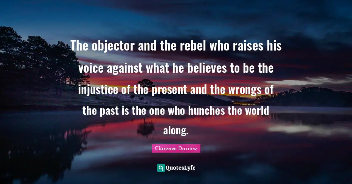 Rebel Quotes: "The objector and the rebel who raises his voice against what he believes to be the injustice of the present and the wrongs of the past is the one who hunches the world along."
