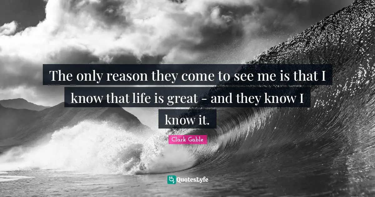 The only reason they come to see me is that I know that life is great - and they know I know it.