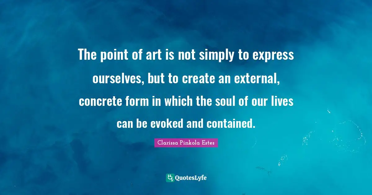 Clarissa Pinkola Estes Quotes: "The point of art is not simply to express ourselves, but to create an external, concrete form in which the soul of our lives can be evoked and contained."