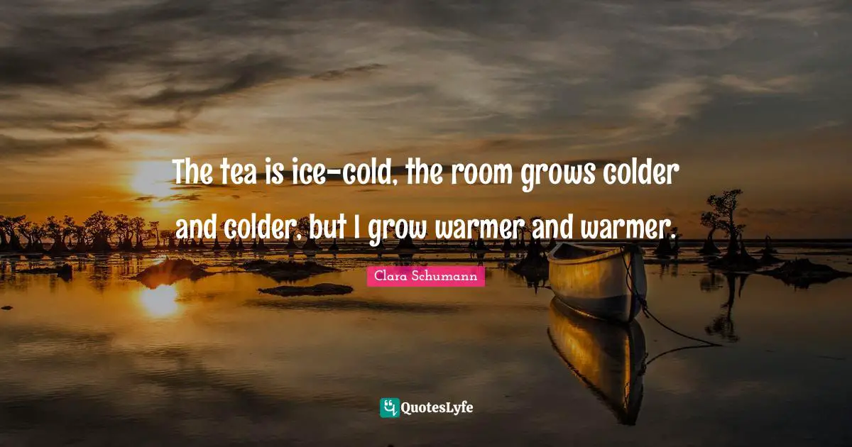 The tea is ice-cold, the room grows colder and colder, but I grow warmer and warmer.
