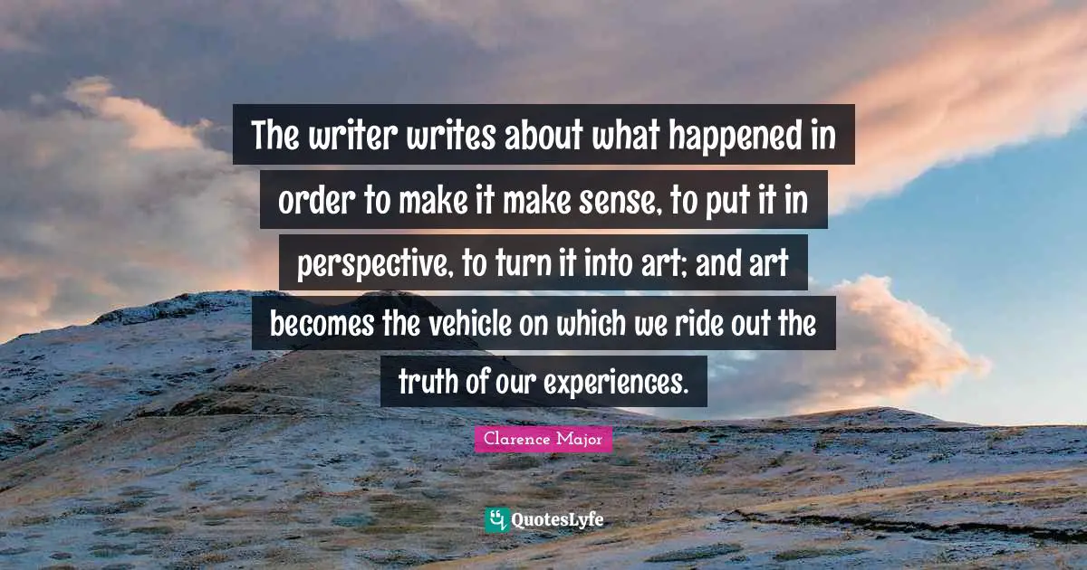 The writer writes about what happened in order to make it make sense, to put it in perspective, to turn it into art; and art becomes the vehicle on which we ride out the truth of our experiences.