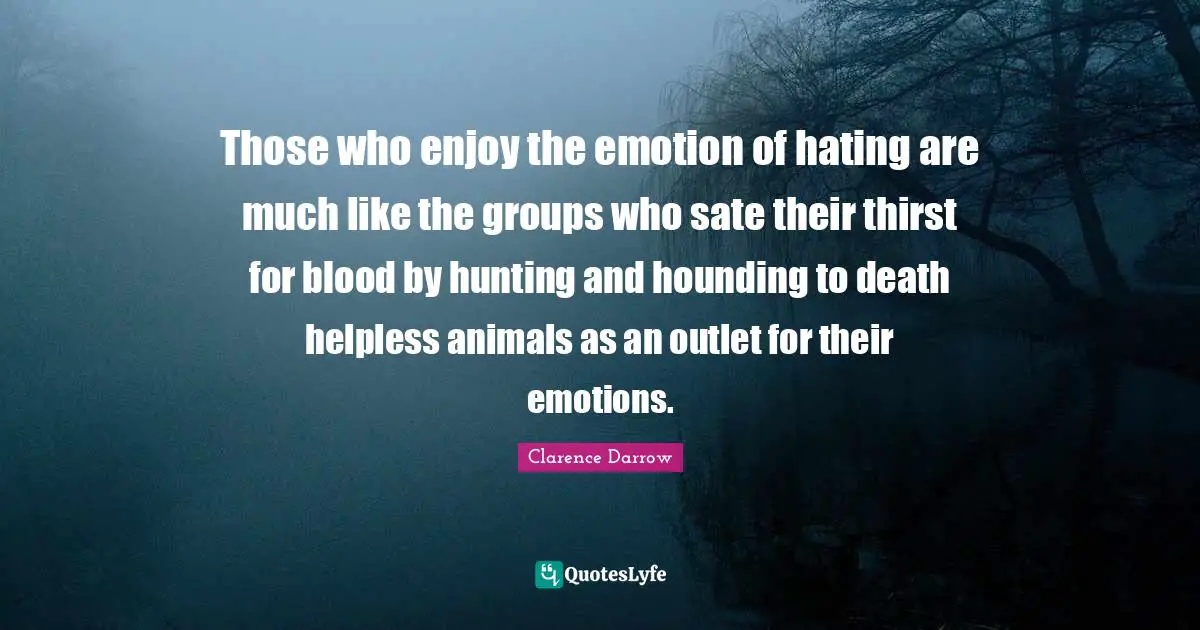 Those who enjoy the emotion of hating are much like the groups who sate their thirst for blood by hunting and hounding to death helpless animals as an outlet for their emotions.