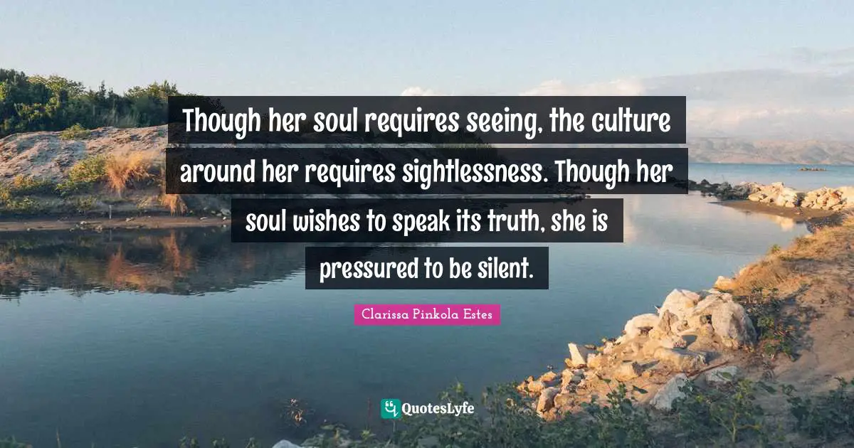 Clarissa Pinkola Estes Quotes: "Though her soul requires seeing, the culture around her requires sightlessness. Though her soul wishes to speak its truth, she is pressured to be silent."