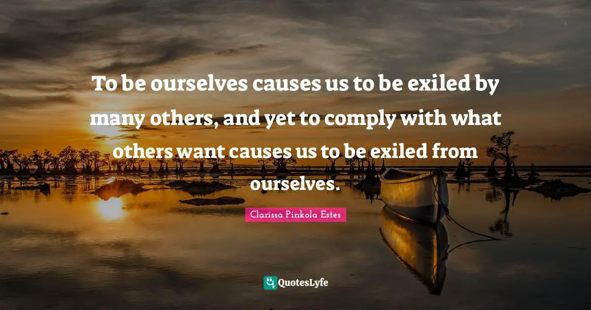 Clarissa Pinkola Estes Quotes: "To be ourselves causes us to be exiled by many others, and yet to comply with what others want causes us to be exiled from ourselves."