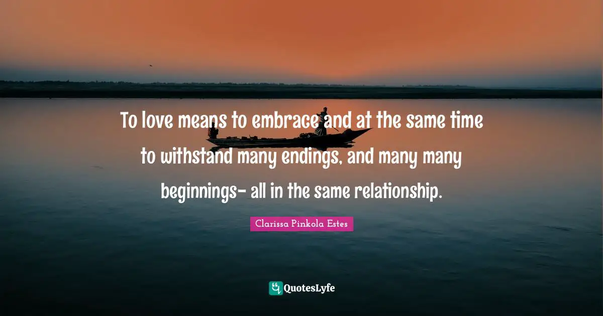 Clarissa Pinkola Estes Quotes: "To love means to embrace and at the same time to withstand many endings, and many many beginnings- all in the same relationship."
