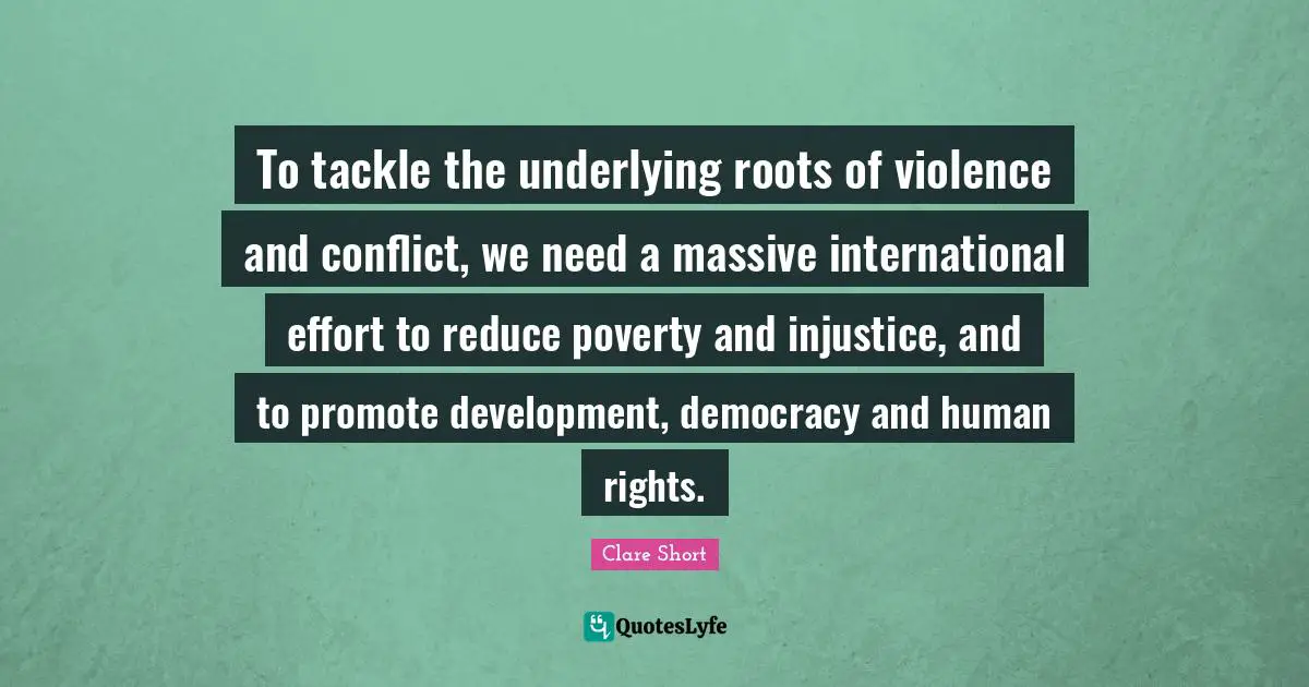 Clare Short Quotes: "To tackle the underlying roots of violence and conflict, we need a massive international effort to reduce poverty and injustice, and to promote development, democracy and human rights."