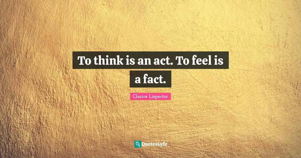 To think is an act. To feel is a fact.