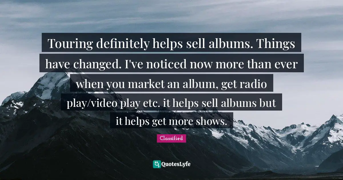 Touring definitely helps sell albums. Things have changed. I've noticed now more than ever when you market an album, get radio play/video play etc. it helps sell albums but it helps get more shows.