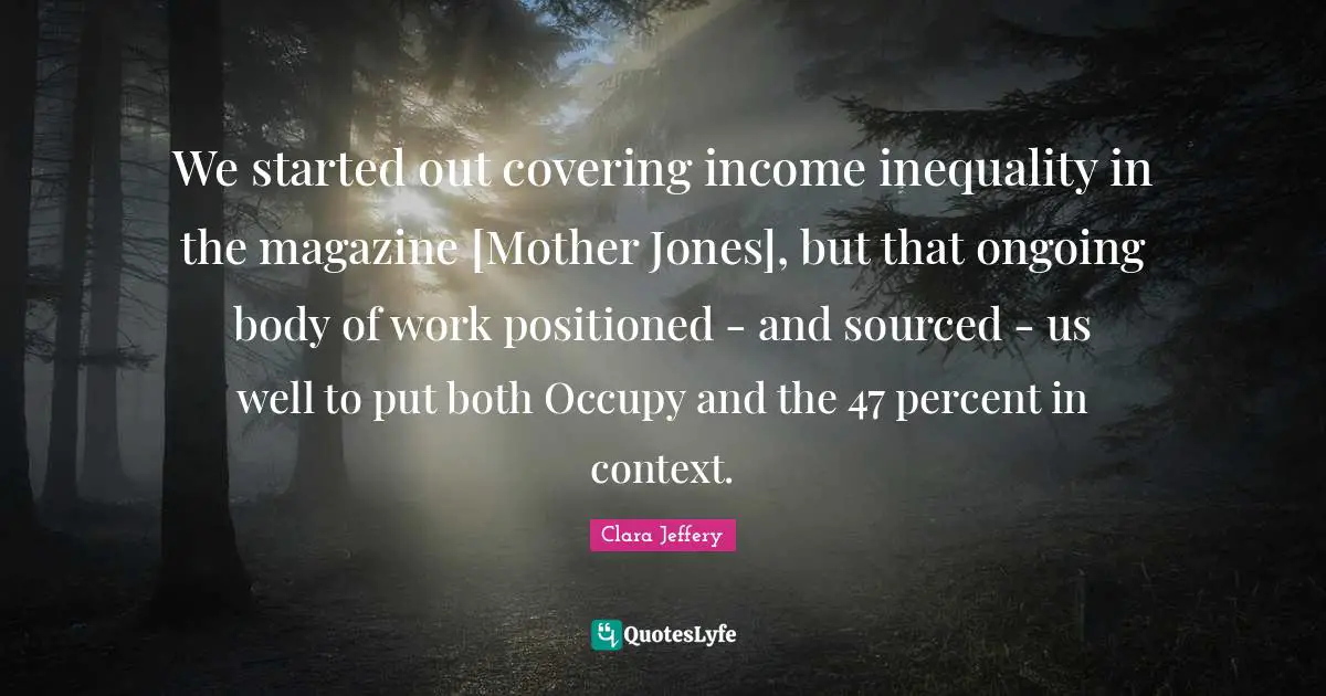 Income Inequality Quotes: "We started out covering income inequality in the magazine [Mother Jones], but that ongoing body of work positioned - and sourced - us well to put both Occupy and the 47 percent in context."
