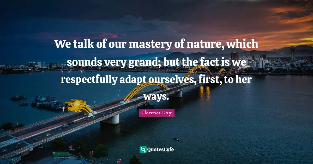 We talk of our mastery of nature, which sounds very grand; but the fact is we respectfully adapt ourselves, first, to her ways.