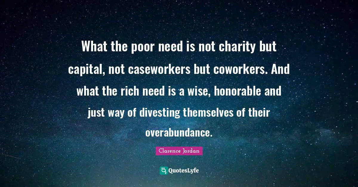 Overabundance Quotes: "What the poor need is not charity but capital, not caseworkers but coworkers. And what the rich need is a wise, honorable and just way of divesting themselves of their overabundance."