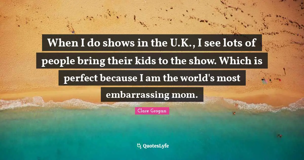 When I do shows in the U.K., I see lots of people bring their kids to the show. Which is perfect because I am the world's most embarrassing mom.
