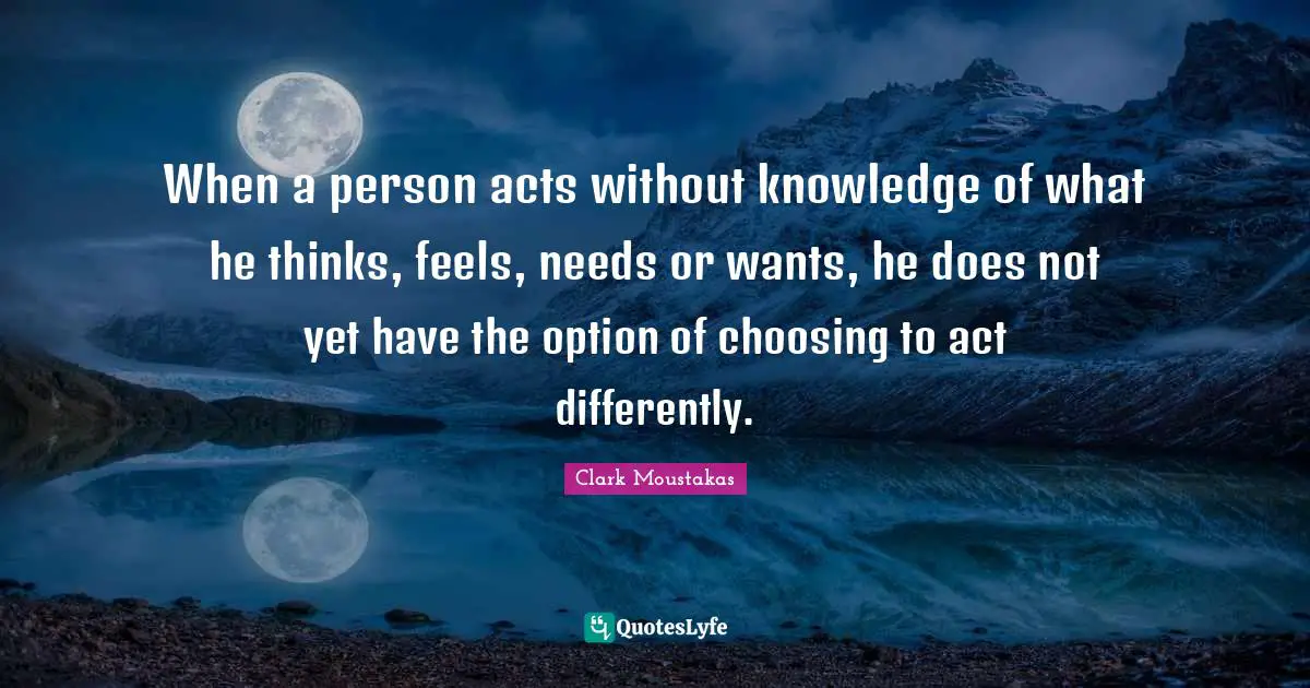 When a person acts without knowledge of what he thinks, feels, needs or wants, he does not yet have the option of choosing to act differently.