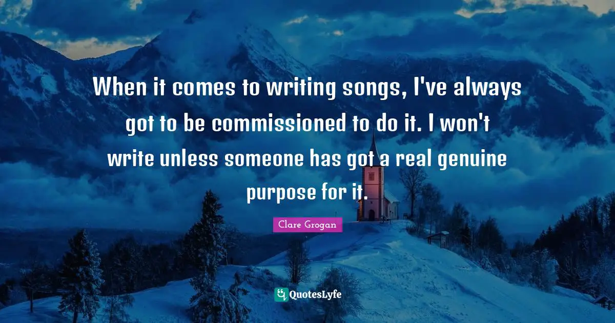 When it comes to writing songs, I've always got to be commissioned to do it. I won't write unless someone has got a real genuine purpose for it.
