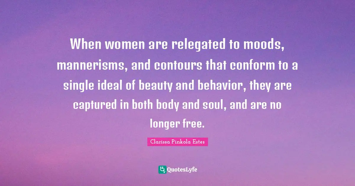 Clarissa Pinkola Estes Quotes: "When women are relegated to moods, mannerisms, and contours that conform to a single ideal of beauty and behavior, they are captured in both body and soul, and are no longer free."