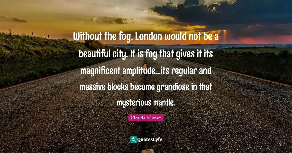 Without the fog, London would not be a beautiful city. It is fog that gives it its magnificent amplitude...its regular and massive blocks become grandiose in that mysterious mantle.