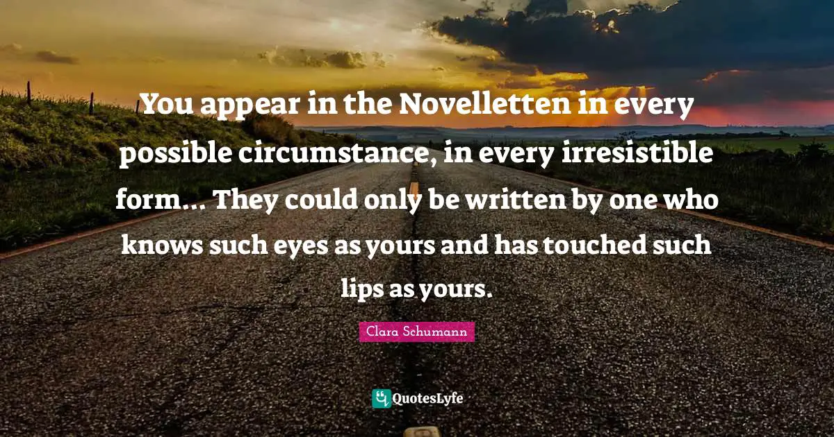 You appear in the Novelletten in every possible circumstance, in every irresistible form... They could only be written by one who knows such eyes as yours and has touched such lips as yours.