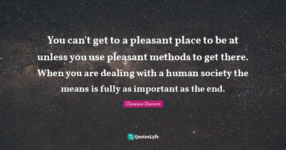 You can't get to a pleasant place to be at unless you use pleasant methods to get there. When you are dealing with a human society the means is fully as important as the end.