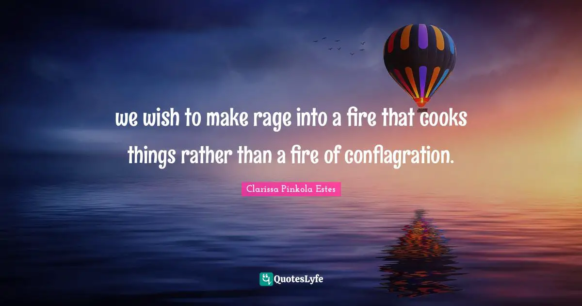 Clarissa Pinkola Estes Quotes: "we wish to make rage into a fire that cooks things rather than a fire of conflagration."