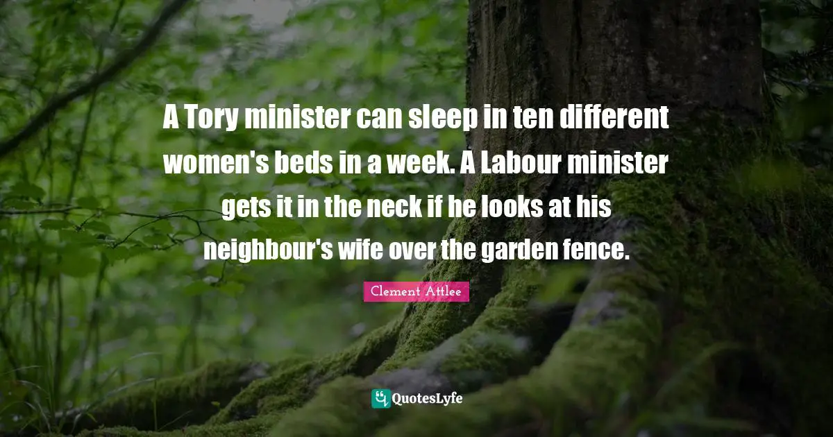 Clement Attlee Quotes: A Tory minister can sleep in ten different women's beds in a week. A Labour minister gets it in the neck if he looks at his neighbour's wife over the garden fence.