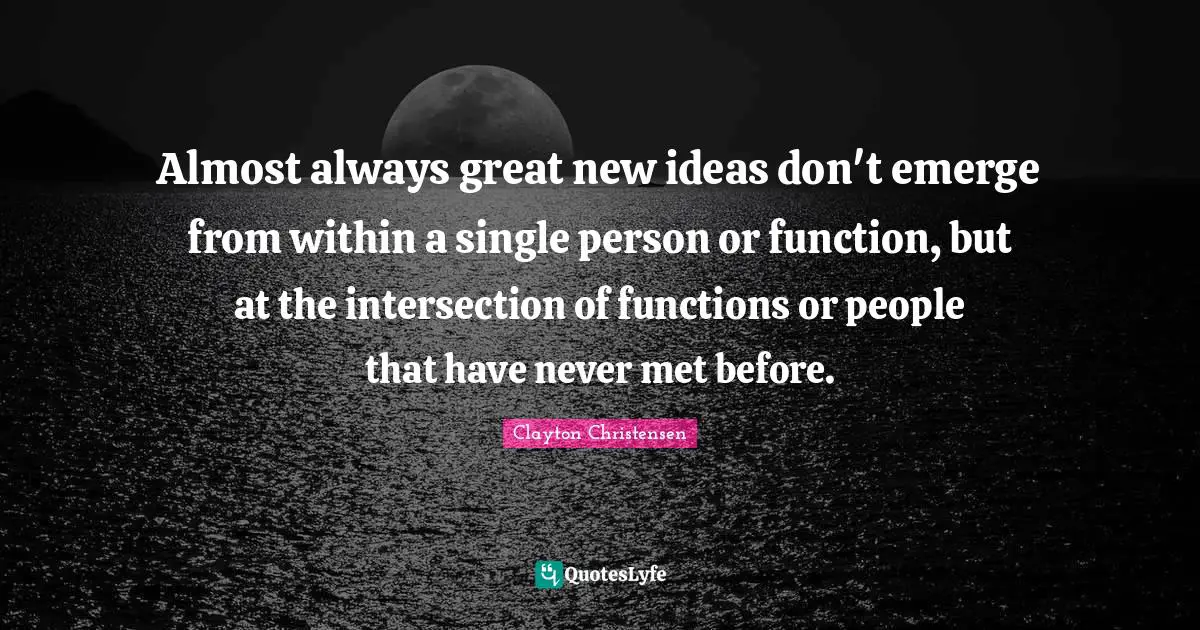 Almost always great new ideas don't emerge from within a single person or function, but at the intersection of functions or people that have never met before.