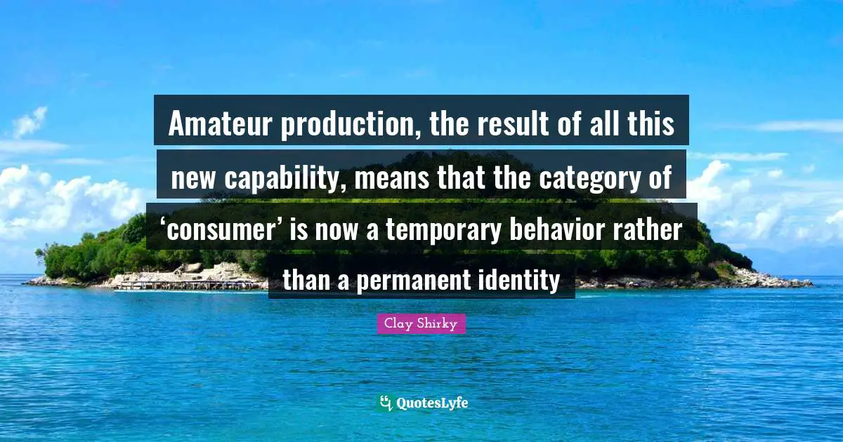 Amateur production, the result of all this new capability, means that the category of ‘consumer’ is now a temporary behavior rather than a permanent identity